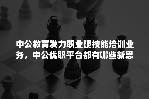 中公教育发力职业硬技能培训业务，中公优职平台都有哪些新思路？