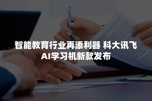 智能教育行业再添利器 科大讯飞AI学习机新款发布