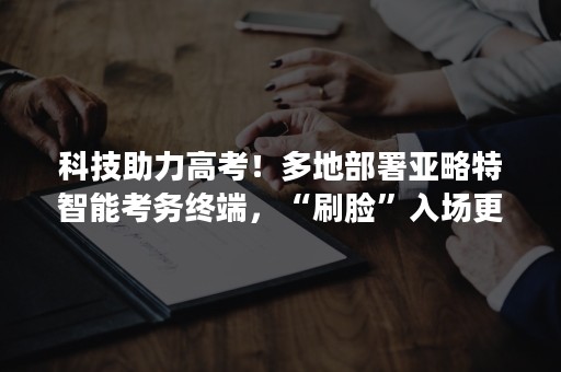 科技助力高考！多地部署亚略特智能考务终端，“刷脸”入场更便捷