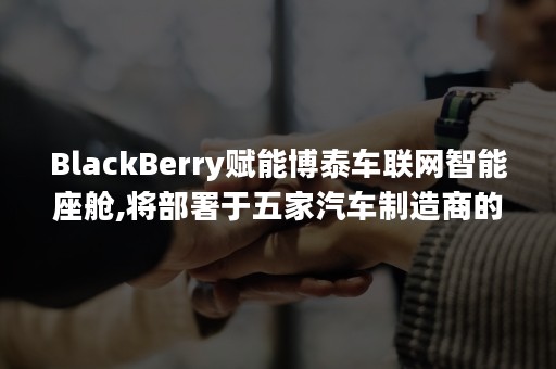 BlackBerry赋能博泰车联网智能座舱,将部署于五家汽车制造商的十余款车型