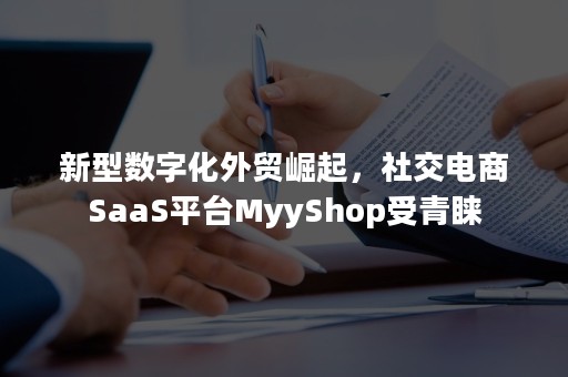 新型数字化外贸崛起，社交电商SaaS平台MyyShop受青睐