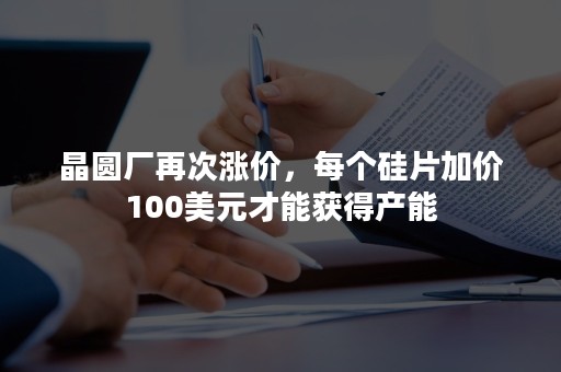 晶圆厂再次涨价，每个硅片加价100美元才能获得产能