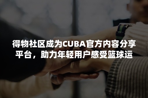 得物社区成为CUBA官方内容分享平台，助力年轻用户感受篮球运动魅力