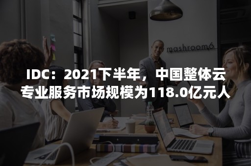 IDC：2021下半年，中国整体云专业服务市场规模为118.0亿元人民币（全球云服务市场规模）