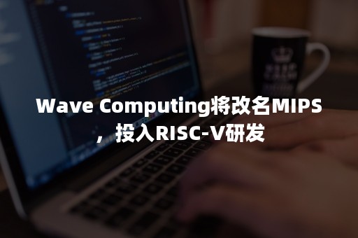 Wave Computing将改名MIPS，投入RISC-V研发