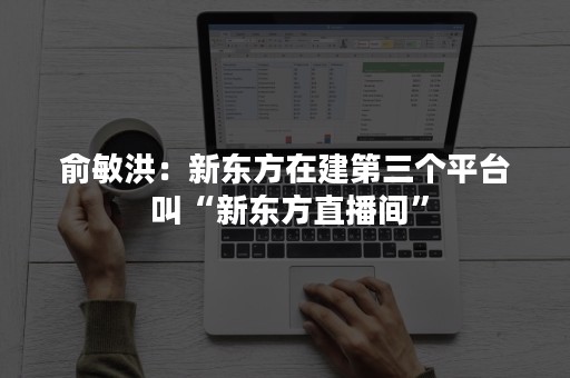 俞敏洪：新东方在建第三个平台 叫“新东方直播间”