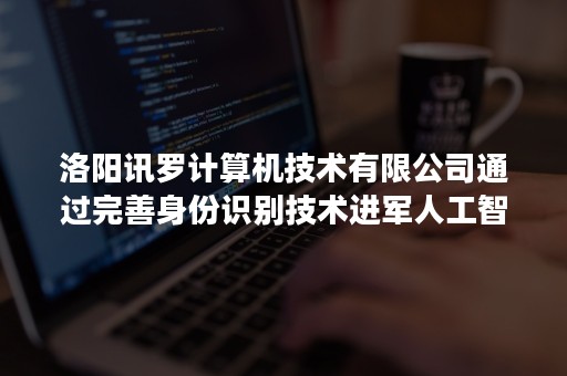 洛阳讯罗计算机技术有限公司通过完善身份识别技术进军人工智能领域