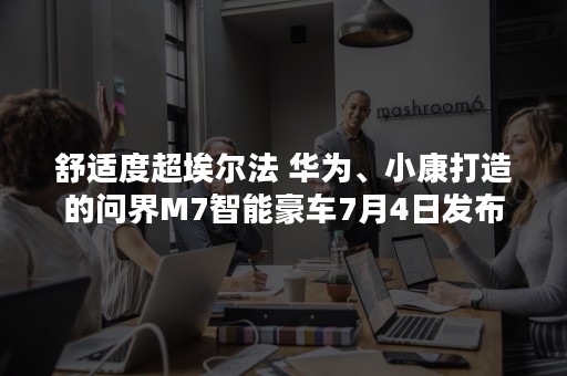 舒适度超埃尔法 华为、小康打造的问界M7智能豪车7月4日发布