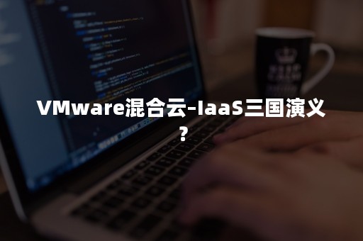 VMware混合云–IaaS三国演义？