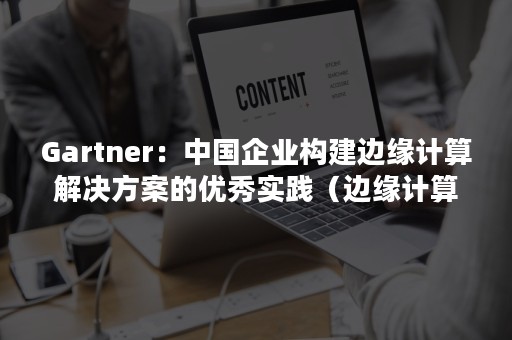 Gartner：中国企业构建边缘计算解决方案的优秀实践（边缘计算 公司）