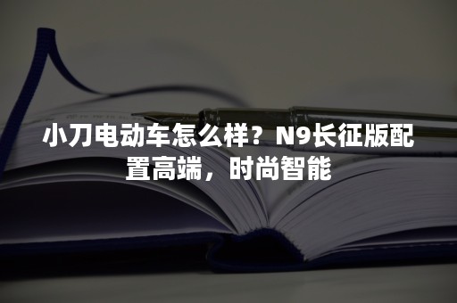 小刀电动车怎么样？N9长征版配置高端，时尚智能