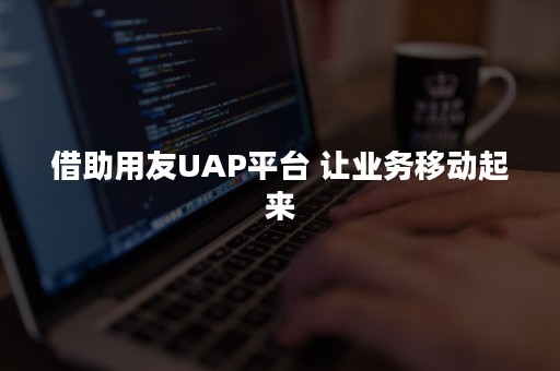 借助用友UAP平台 让业务移动起来