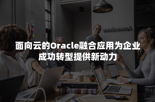 面向云的Oracle融合应用为企业成功转型提供新动力