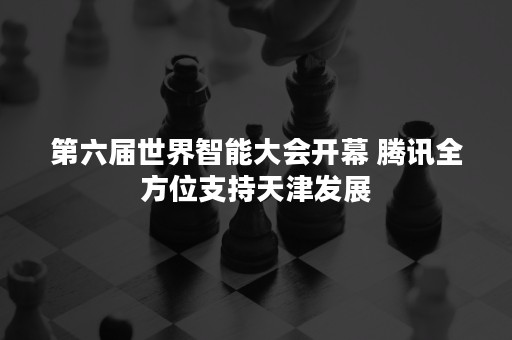 第六届世界智能大会开幕 腾讯全方位支持天津发展