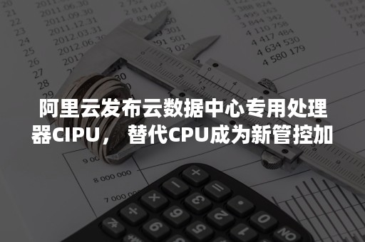 阿里云发布云数据中心专用处理器CIPU， 替代CPU成为新管控加速中心（阿里云计算开发者）