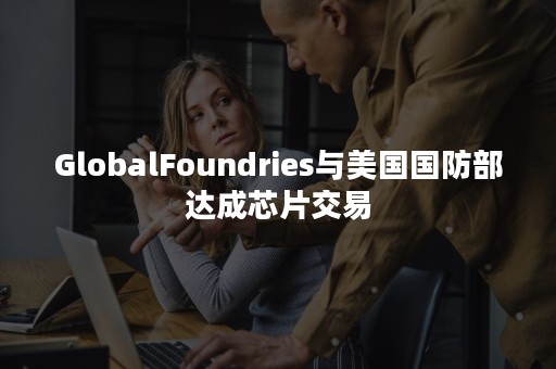 GlobalFoundries与美国国防部达成芯片交易