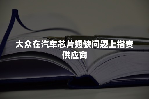 大众在汽车芯片短缺问题上指责供应商