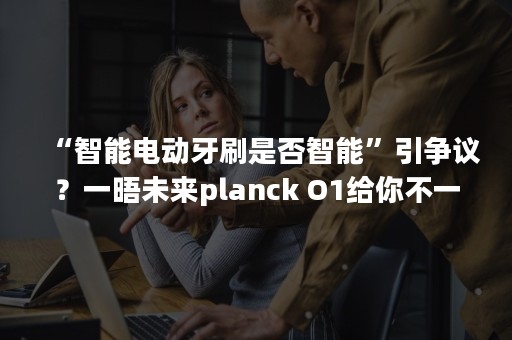 “智能电动牙刷是否智能”引争议？一晤未来planck O1给你不一样的刷牙体验