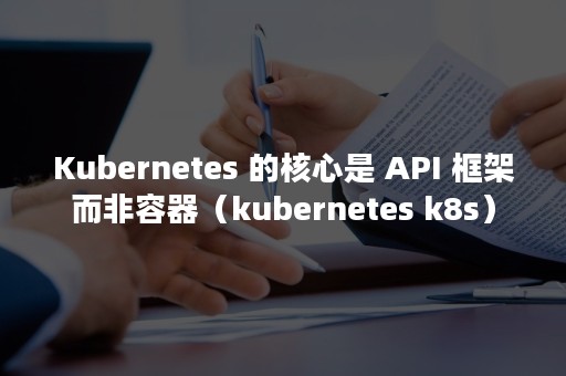 Kubernetes 的核心是 API 框架而非容器（kubernetes k8s）