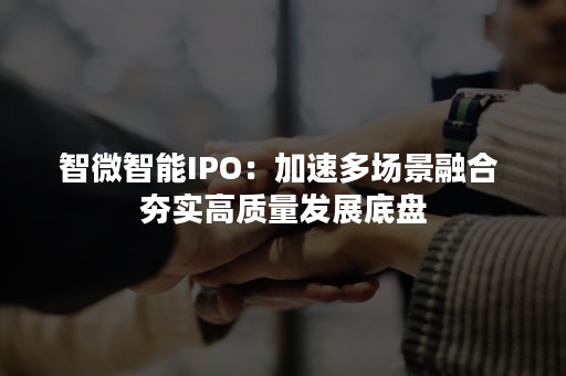 智微智能IPO：加速多场景融合 夯实高质量发展底盘