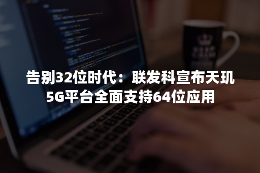 告别32位时代：联发科宣布天玑5G平台全面支持64位应用