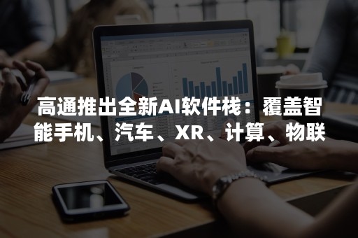 高通推出全新AI软件栈：覆盖智能手机、汽车、XR、计算、物联网和云平台