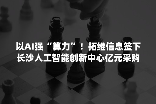 以AI强“算力”！拓维信息签下长沙人工智能创新中心亿元采购合同