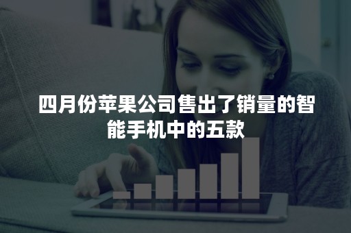 四月份苹果公司售出了销量的智能手机中的五款