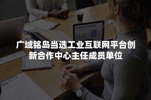 广域铭岛当选工业互联网平台创新合作中心主任成员单位