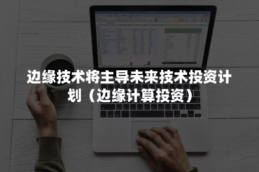 边缘技术将主导未来技术投资计划（边缘计算投资）