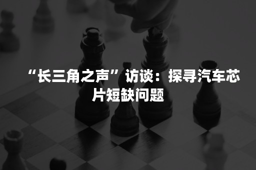 “长三角之声”访谈：探寻汽车芯片短缺问题