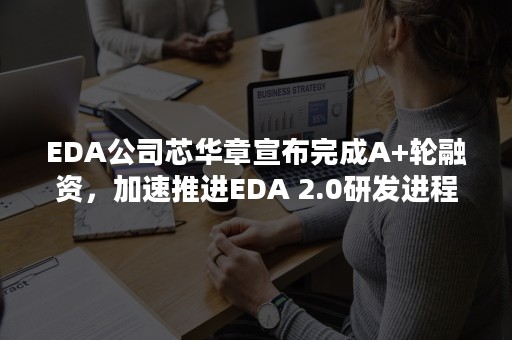 EDA公司芯华章宣布完成A+轮融资，加速推进EDA 2.0研发进程