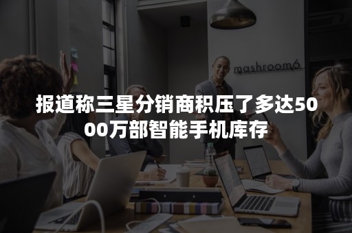 报道称三星分销商积压了多达5000万部智能手机库存