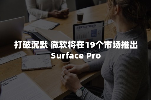 打破沉默 微软将在19个市场推出Surface Pro