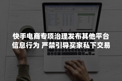 快手电商专项治理发布其他平台信息行为 严禁引导买家私下交易