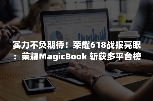 实力不负期待！荣耀618战报亮眼：荣耀MagicBook 斩获多平台榜首