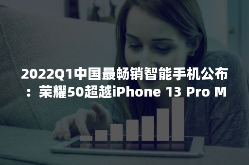 2022Q1中国最畅销智能手机公布：荣耀50超越iPhone 13 Pro Max