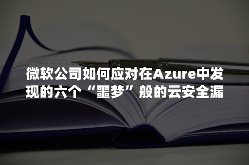 微软公司如何应对在Azure中发现的六个“噩梦”般的云安全漏洞?（微软azure云是什么意思）