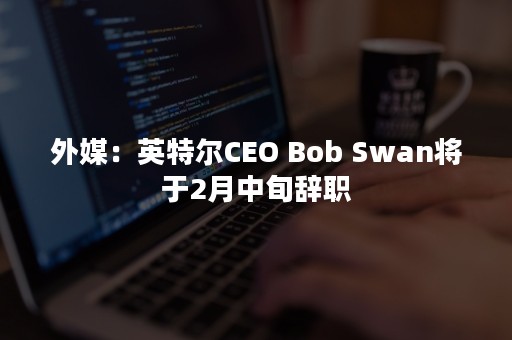 外媒：英特尔CEO Bob Swan将于2月中旬辞职