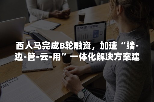 西人马完成B轮融资，加速“端-边-管-云-用”一体化解决方案建设！