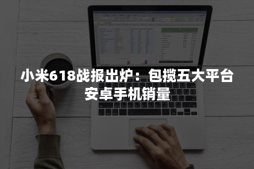 小米618战报出炉：包揽五大平台安卓手机销量