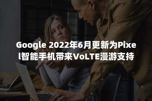 Google 2022年6月更新为Pixel智能手机带来VoLTE漫游支持