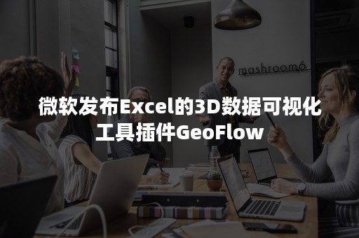 微软发布Excel的3D数据可视化工具插件GeoFlow