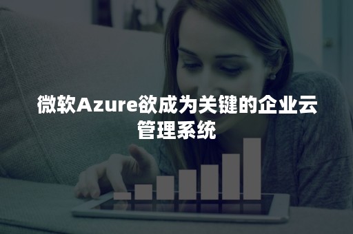 微软Azure欲成为关键的企业云管理系统