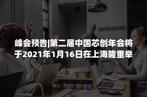 峰会预告|第二届中国芯创年会将于2021年1月16日在上海隆重举行