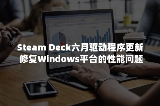 Steam Deck六月驱动程序更新 修复Windows平台的性能问题