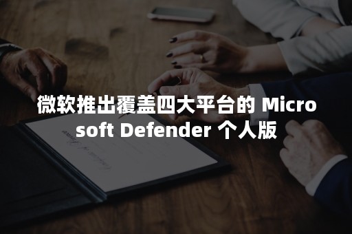 微软推出覆盖四大平台的 Microsoft Defender 个人版