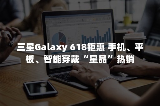 三星Galaxy 618钜惠 手机、平板、智能穿戴“星品”热销