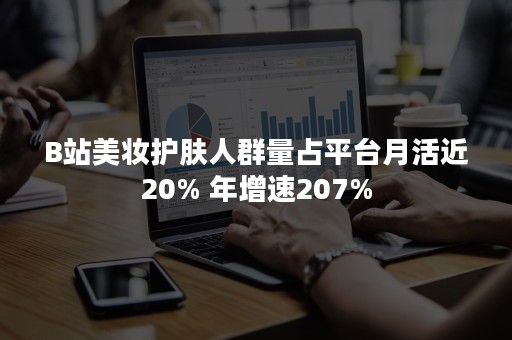 B站美妆护肤人群量占平台月活近20% 年增速207%