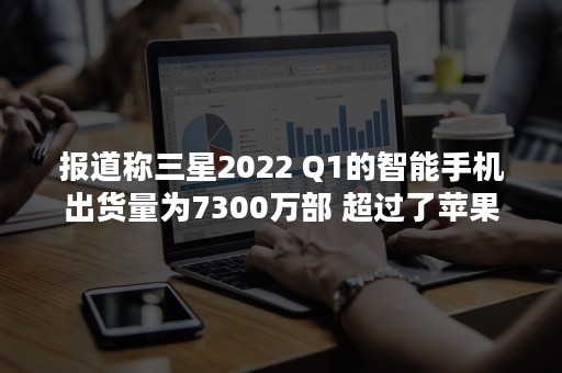 报道称三星2022 Q1的智能手机出货量为7300万部 超过了苹果